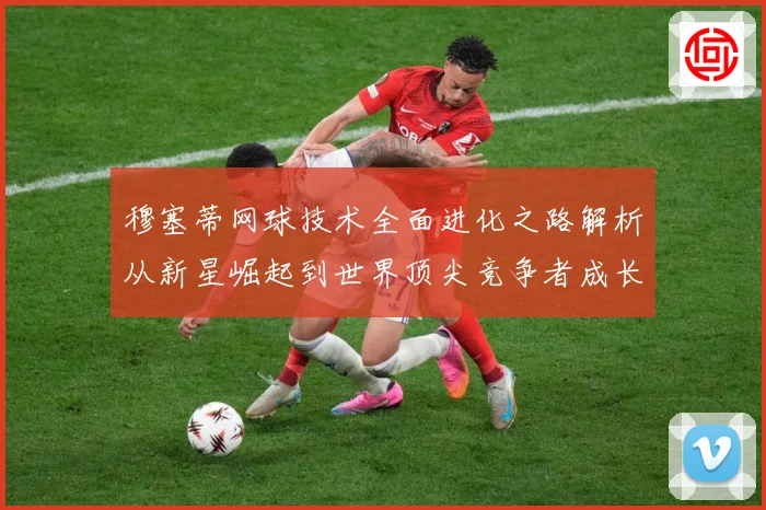 穆塞蒂网球技术全面进化之路解析从新星崛起到世界顶尖竞争者成长历程