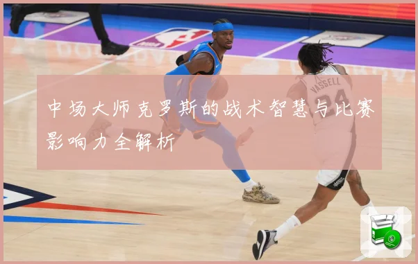 中场大师克罗斯的战术智慧与比赛影响力全解析