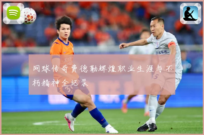 网球传奇费德勒辉煌职业生涯与不朽精神全记录