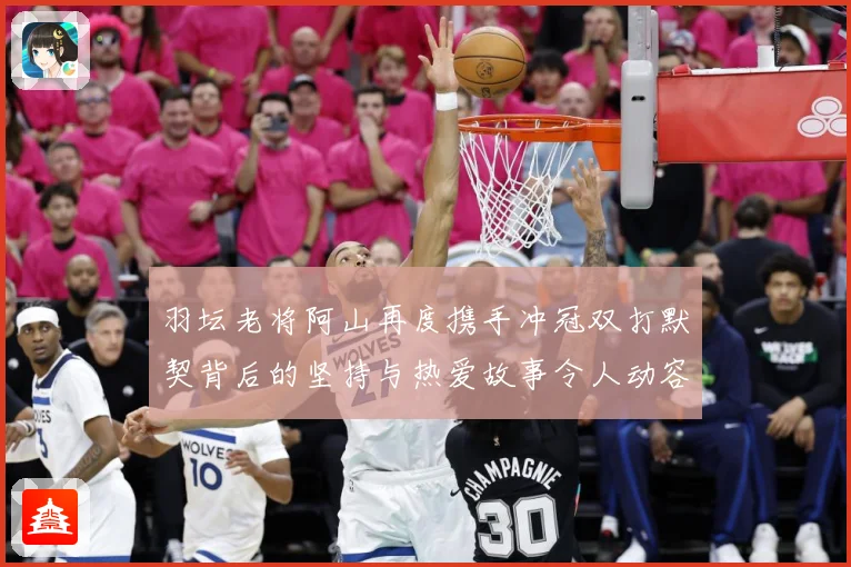 羽坛老将阿山再度携手冲冠双打默契背后的坚持与热爱故事令人动容解析