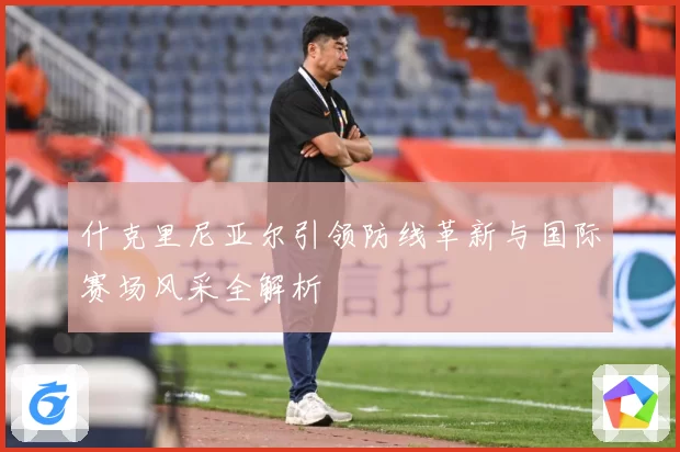 什克里尼亚尔引领防线革新与国际赛场风采全解析