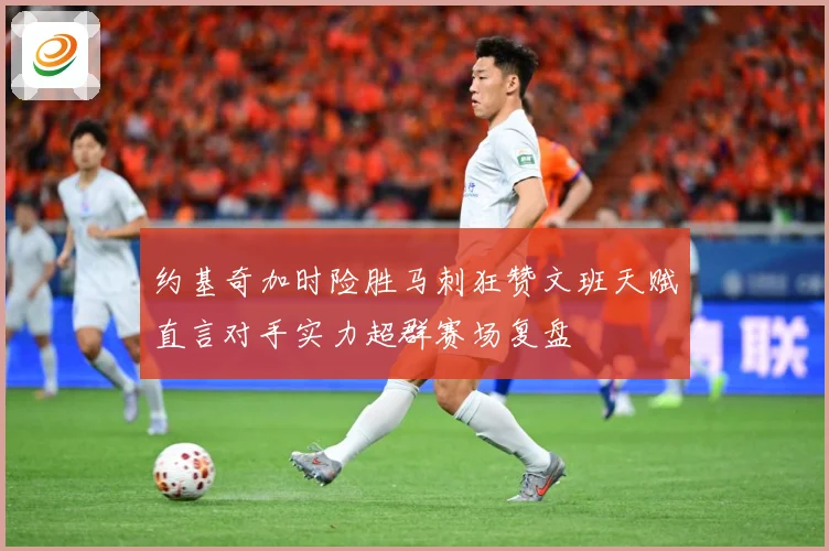 约基奇加时险胜马刺狂赞文班天赋直言对手实力超群赛场复盘