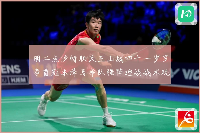 明二点沙特联天王山战四十一岁罗争首冠本泽马率队强阵迎战战术观察